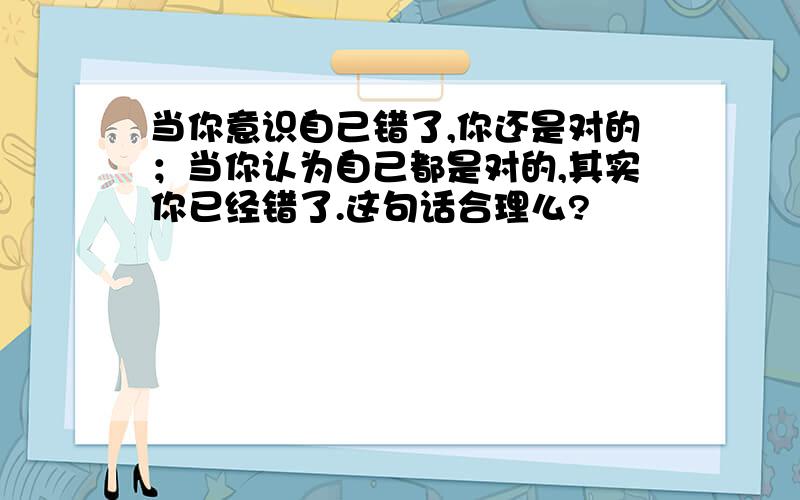 当你意识自己错了,你还是对的；当你认为自己都是对的,其实你已经错了.这句话合理么?