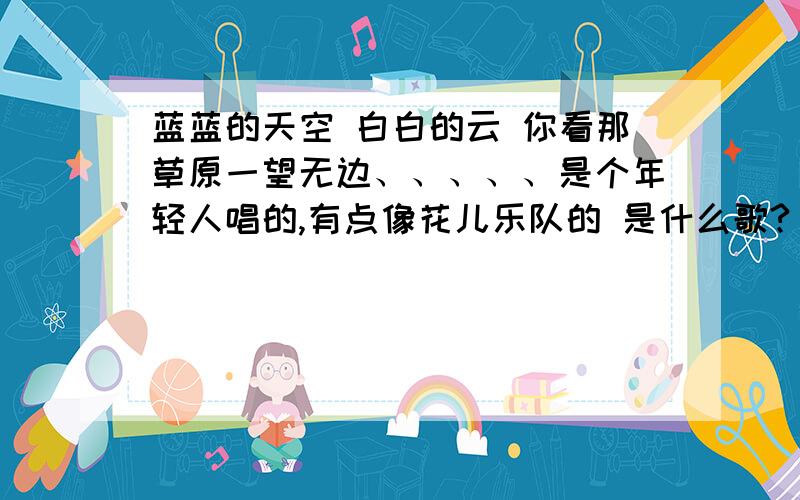 蓝蓝的天空 白白的云 你看那草原一望无边、、、、、是个年轻人唱的,有点像花儿乐队的 是什么歌?