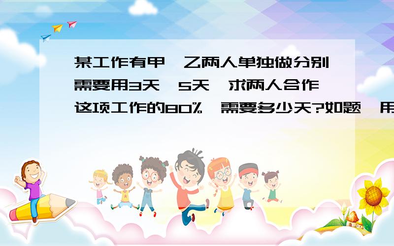 某工作有甲,乙两人单独做分别需要用3天,5天,求两人合作这项工作的80%,需要多少天?如题,用方程解.