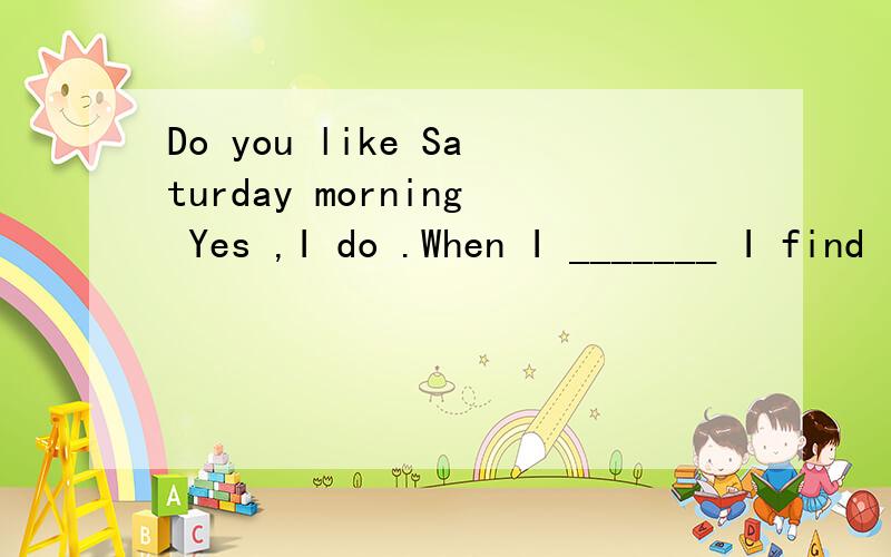 Do you like Saturday morning Yes ,I do .When I _______ I find I can go back to sleep.a ) go to bed b) get up c) wake up d) get out