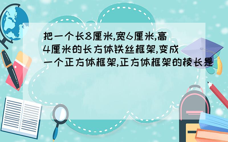 把一个长8厘米,宽6厘米,高4厘米的长方体铁丝框架,变成一个正方体框架,正方体框架的棱长是（ ）