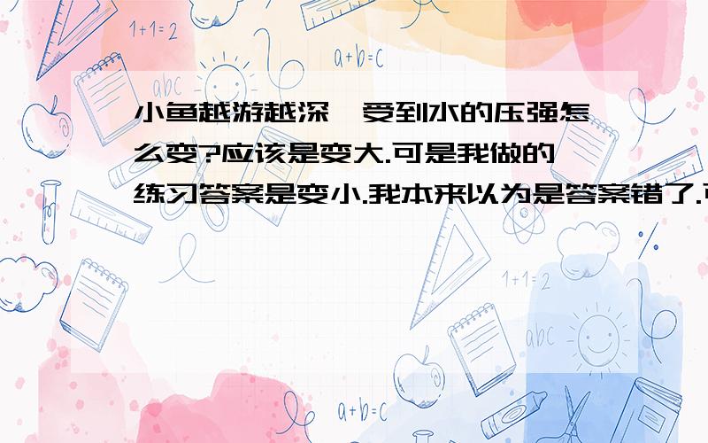 小鱼越游越深,受到水的压强怎么变?应该是变大.可是我做的练习答案是变小.我本来以为是答案错了.可是,后来又做到一题类似的,是潜艇.答案也是变小.但,压强不是随水的深度增加而增大的吗