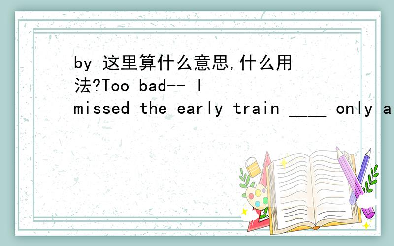 by 这里算什么意思,什么用法?Too bad-- I missed the early train ____ only a few minutes!A by B inC atD after答案是A,但是这是什么用法呢?