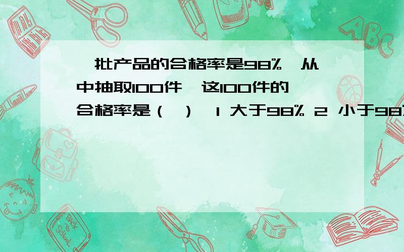 一批产品的合格率是98%,从中抽取100件,这100件的合格率是（ ）,1 大于98% 2 小于98% 3等于98%还有 4 无法确定