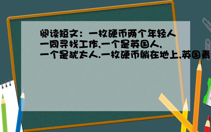 阅读短文：一枚硬币两个年轻人一同寻找工作,一个是英国人,一个是犹太人.一枚硬币躺在地上,英国青年看也不看地走了过去,犹太青年却激动地将它捡起.英国青年对犹太青年的举动露出鄙夷