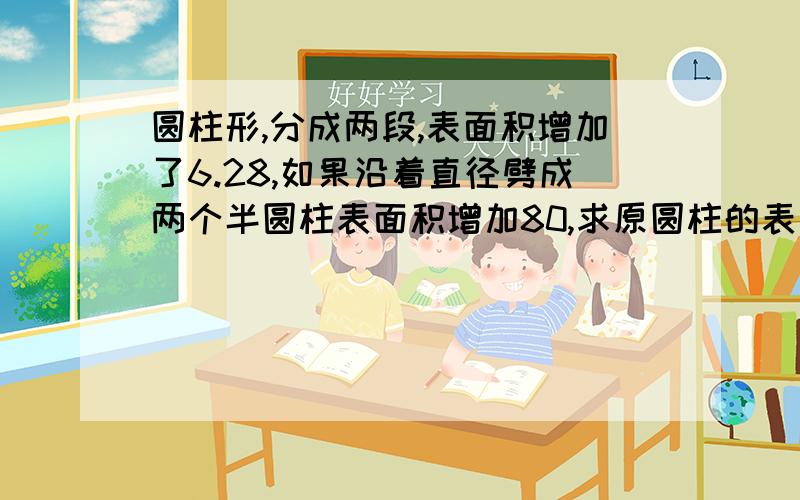 圆柱形,分成两段,表面积增加了6.28,如果沿着直径劈成两个半圆柱表面积增加80,求原圆柱的表面积谁会呀、数学好的进来