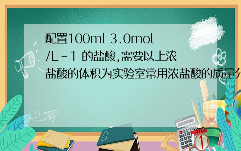 配置100ml 3.0mol/L-1 的盐酸,需要以上浓盐酸的体积为实验室常用浓盐酸的质量分数为36.5% 密度1.20g/cm -3