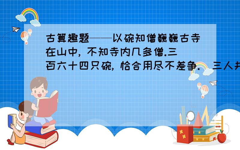 古算趣题——以碗知僧巍巍古寺在山中, 不知寺内几多僧.三百六十四只碗, 恰合用尽不差争.  三人共食一碗饭, 四人共进一碗羹.请问先生能算者, 都来寺内几多僧.