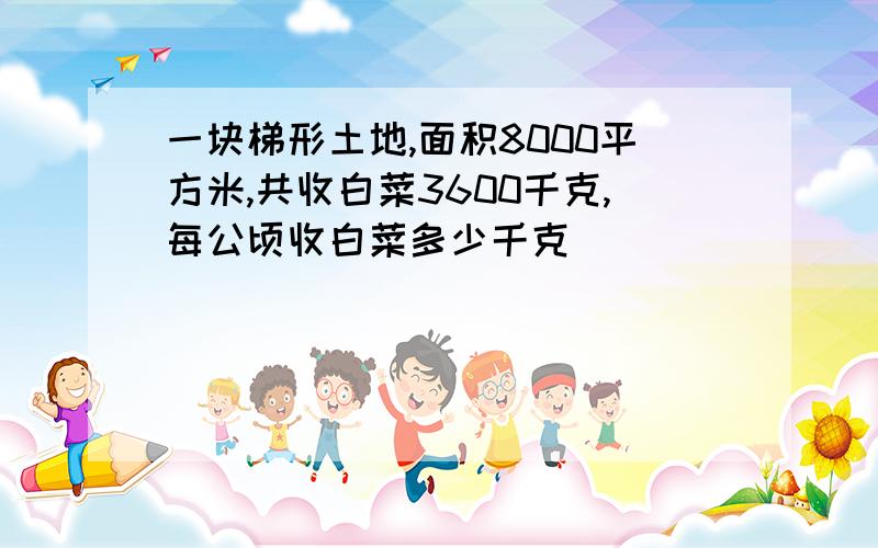 一块梯形土地,面积8000平方米,共收白菜3600千克,每公顷收白菜多少千克