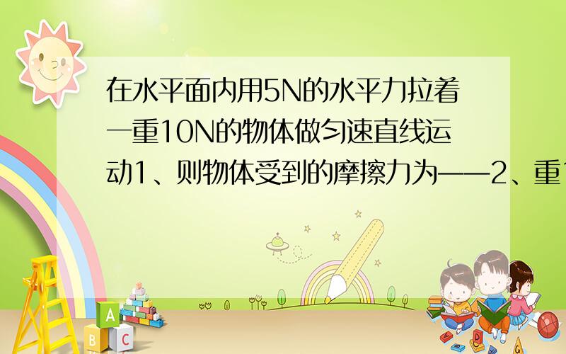 在水平面内用5N的水平力拉着一重10N的物体做匀速直线运动1、则物体受到的摩擦力为——2、重100N的木块在水平面上做匀速直线运动,木块受到的摩擦力为——若运动中拉力变成15N,木块受到的