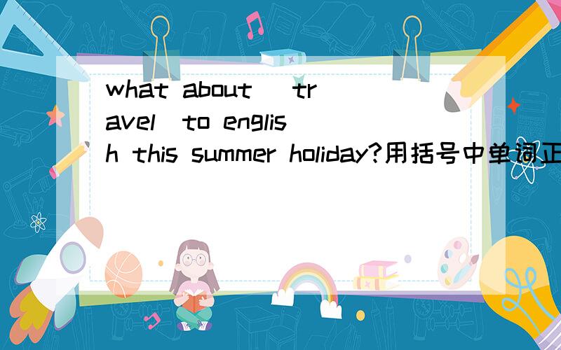 what about (travel)to english this summer holiday?用括号中单词正确形式填空,空在括号前面.