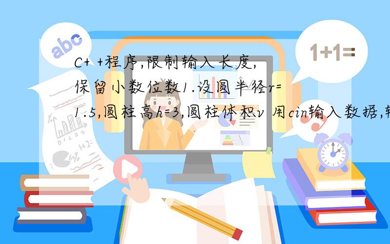 C+ +程序,限制输入长度,保留小数位数1.设圆半径r=1.5,圆柱高h=3,圆柱体积v 用cin输入数据,输出计算结果,输出时要求有文字说明,输出长度为setw（10）,取小数点后2位数字,右对齐.