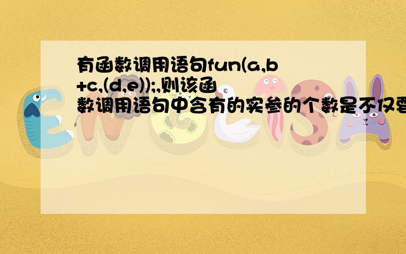 有函数调用语句fun(a,b+c,(d,e));,则该函数调用语句中含有的实参的个数是不仅要答案,最好能给俺补充点知识点,