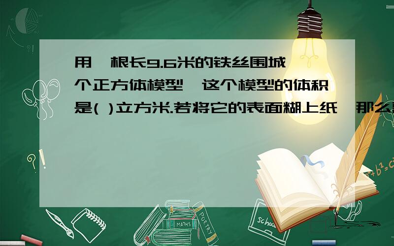 用一根长9.6米的铁丝围城一个正方体模型,这个模型的体积是( )立方米.若将它的表面糊上纸,那么需要（ ）平方米的纸