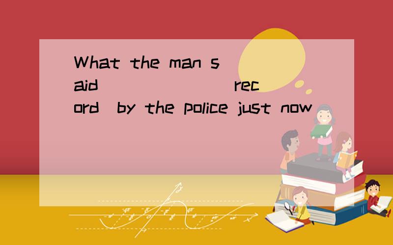 What the man said ______(record)by the police just now