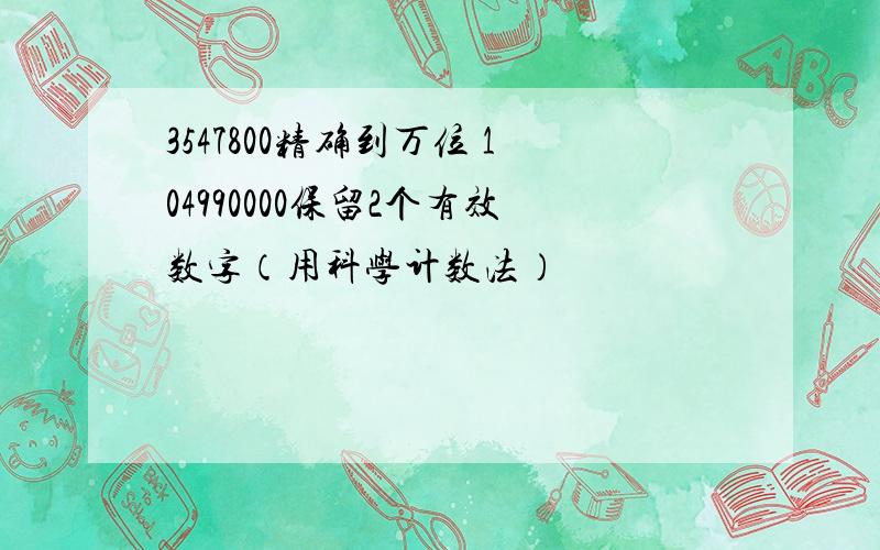 3547800精确到万位 104990000保留2个有效数字（用科学计数法）