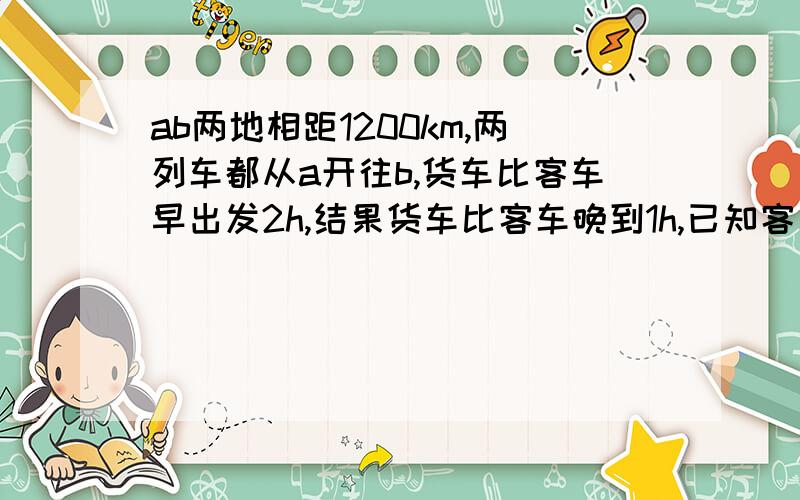 ab两地相距1200km,两列车都从a开往b,货车比客车早出发2h,结果货车比客车晚到1h,已知客车与货车的速度比5:4,求两列火车的速度?