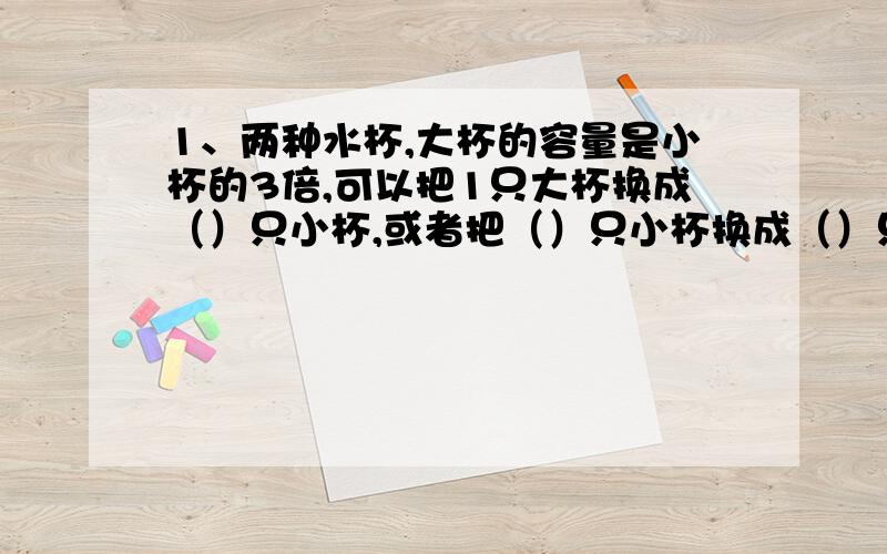 1、两种水杯,大杯的容量是小杯的3倍,可以把1只大杯换成（）只小杯,或者把（）只小杯换成（）只大杯.2、王老师买了4枝钢笔和六只圆珠笔,共花去52元.已知1枝钢笔比1枝圆珠笔贵3元.如果把4