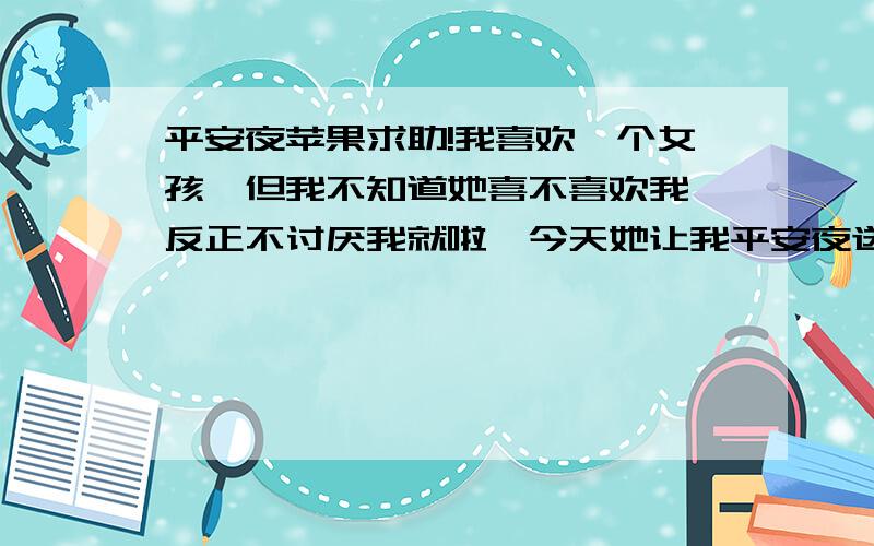 平安夜苹果求助!我喜欢一个女孩,但我不知道她喜不喜欢我,反正不讨厌我就啦,今天她让我平安夜送她一个苹果,要怎么送啊?各位大哥大姐帮帮忙吖.我只有20分了,全部贡献出来!注:本人上高一1