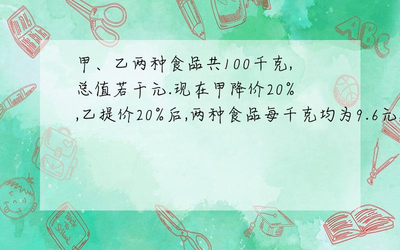 甲、乙两种食品共100千克,总值若干元.现在甲降价20%,乙提价20%后,两种食品每千克均为9.6元,总值少了140元,甲乙各有多少千克?各有多少元?（算式方法和方程,