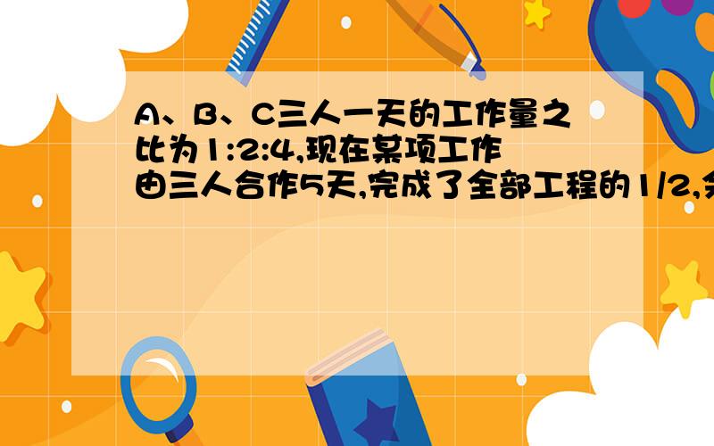 A、B、C三人一天的工作量之比为1:2:4,现在某项工作由三人合作5天,完成了全部工程的1/2,余下的由A、B