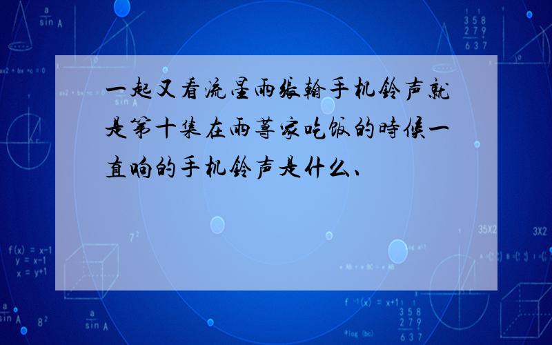 一起又看流星雨张翰手机铃声就是第十集在雨荨家吃饭的时候一直响的手机铃声是什么、