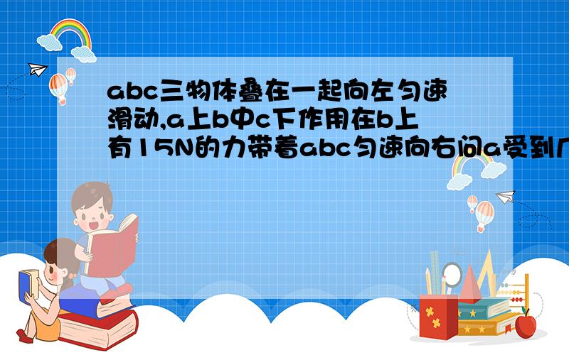 abc三物体叠在一起向左匀速滑动,a上b中c下作用在b上有15N的力带着abc匀速向右问a受到几个里b受到几个力c受到的摩擦力是多少