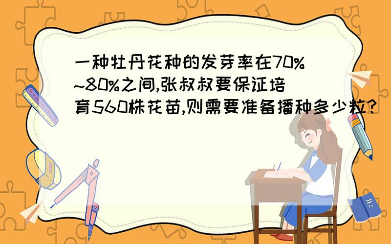 一种牡丹花种的发芽率在70%~80%之间,张叔叔要保证培育560株花苗,则需要准备播种多少粒?