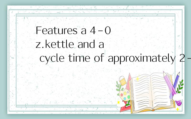 Features a 4-0z.kettle and a cycle time of approximately 2-1/2 minutes.a 4-0z.kettle是什么的缩写?2-1/2 minutes呢?