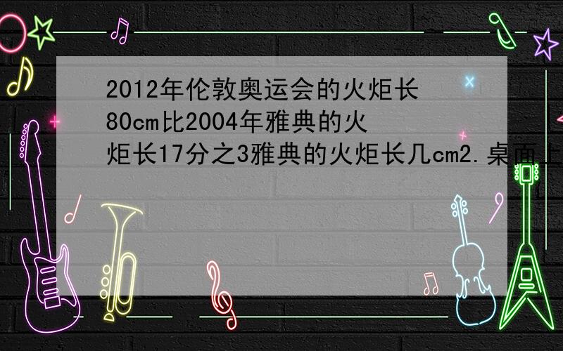 2012年伦敦奥运会的火炬长80cm比2004年雅典的火炬长17分之3雅典的火炬长几cm2.桌面上有1张正方体的纸片如下图折叠后得到的图形所覆盖的面积的5分之3已知阴影部分的面积为6cm²，哪么原正