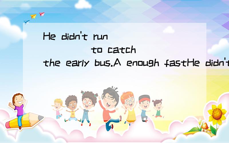 He didn't run ____ to catch the early bus.A enough fastHe didn't run ____ to catch the early bus.A enough fastB fast enough C enough quickly D quickly enough这题选B 可为什么D不行 He run quickly so as to catch the last bus.他跑得快以便