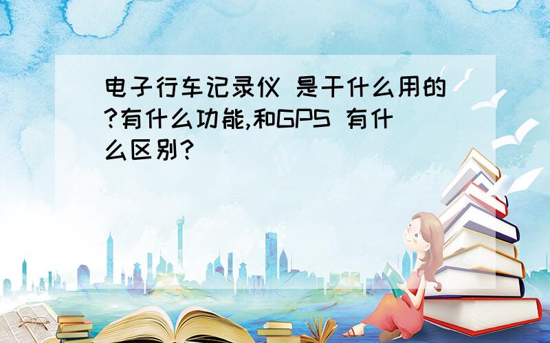 电子行车记录仪 是干什么用的?有什么功能,和GPS 有什么区别?