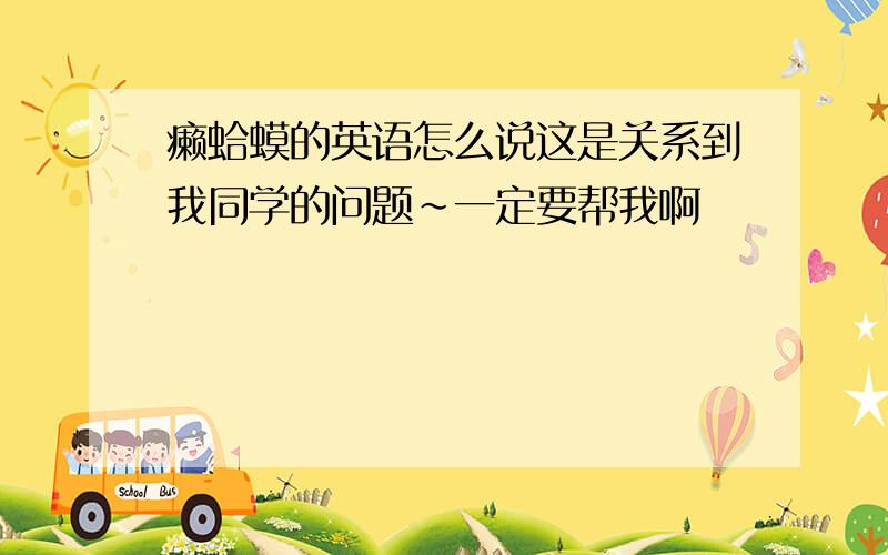 癞蛤蟆的英语怎么说这是关系到我同学的问题～一定要帮我啊