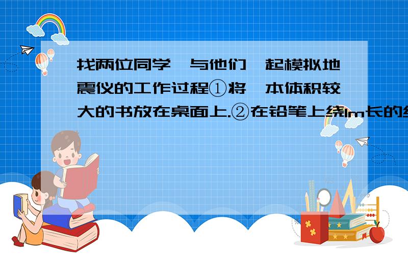 找两位同学,与他们一起模拟地震仪的工作过程①将一本体积较大的书放在桌面上.②在铅笔上绕1m长的纸带,握住铅笔.③另一只手拿钢笔,将笔尖靠在纸条上.④请一位同学缓慢拉动纸条,让纸条