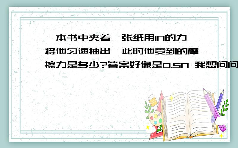 一本书中夹着一张纸用1N的力将他匀速抽出,此时他受到的摩擦力是多少?答案好像是0.5N 我想问问为什么?