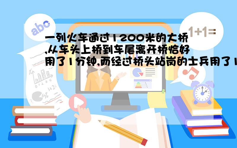 一列火车通过1200米的大桥,从车头上桥到车尾离开桥恰好用了1分钟,而经过桥头站岗的士兵用了10秒,求这列火车的长度和速度