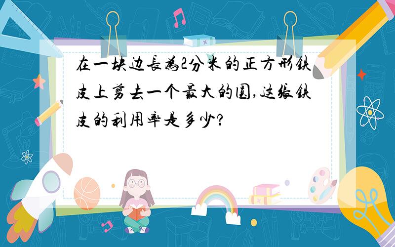 在一块边长为2分米的正方形铁皮上剪去一个最大的圆,这张铁皮的利用率是多少?