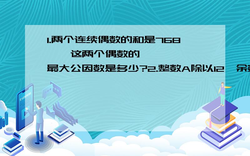 1.两个连续偶数的和是768  ,这两个偶数的最大公因数是多少?2.整数A除以12,余数是10,除以8,余数是6,a最小是多少?