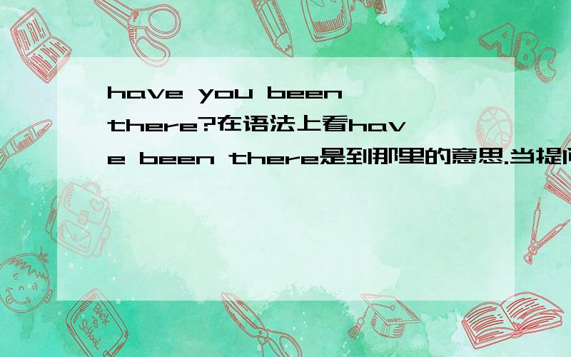 have you been there?在语法上看have been there是到那里的意思.当提问别人,你去过那里吗,我感觉应该是have you had be there?真晕,