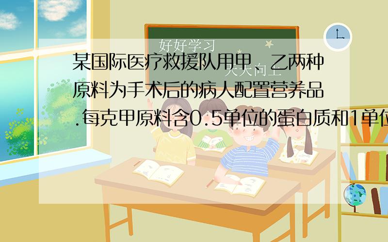 某国际医疗救援队用甲、乙两种原料为手术后的病人配置营养品.每克甲原料含0.5单位的蛋白质和1单位的铁质,每克乙原料含0.7单位蛋白质和0.4单位铁质.若病人每餐需要35单位蛋白质和40单位