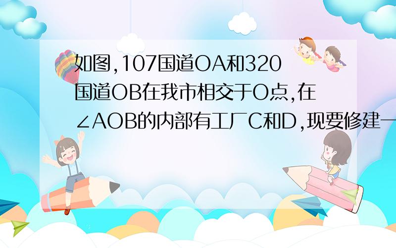 如图,107国道OA和320国道OB在我市相交于O点,在∠AOB的内部有工厂C和D,现要修建一个货站P,使P到OA,OB的距离相等且使PC=PD,用尺规作图法作出货站P的位置写作法就好啦不过要写出结论