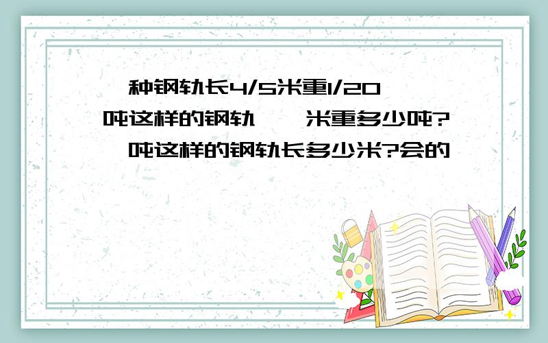 一种钢轨长4/5米重1/20吨这样的钢轨,一米重多少吨?一吨这样的钢轨长多少米?会的,