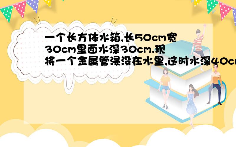 一个长方体水箱,长50cm宽30cm里面水深30cm.现将一个金属管浸没在水里,这时水深40cm求零件体积