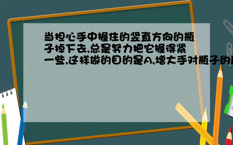 当担心手中握住的竖直方向的瓶子掉下去,总是努力把它握得紧一些,这样做的目的是A,增大手对瓶子的压力B,增大手对瓶子的摩擦力C,增大手对瓶子的最大静摩擦力D,增大瓶子所受的合外力答案