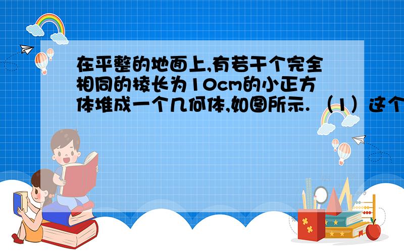 在平整的地面上,有若干个完全相同的棱长为10cm的小正方体堆成一个几何体,如图所示. （1）这个几何体...在平整的地面上,有若干个完全相同的棱长为10cm的小正方体堆成一个几何体,如图所示.