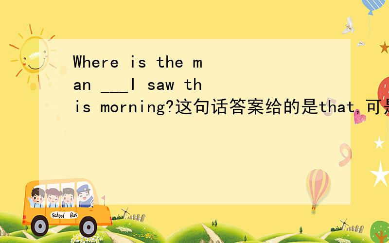 Where is the man ___I saw this morning?这句话答案给的是that,可是我觉得whom和who也可以,请问可不可以