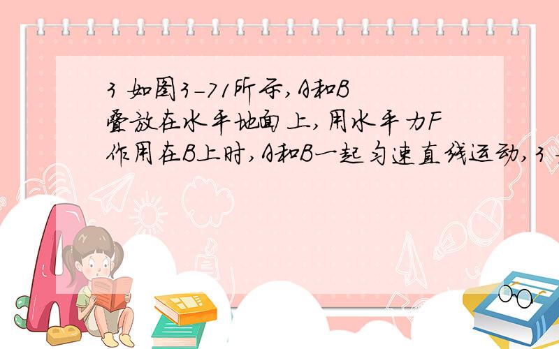 3 如图3-71所示,A和B叠放在水平地面上,用水平力F作用在B上时,A和B一起匀速直线运动,3 如图3-71所示,A和B叠放在水平地面上,用水平力F作用在B上时,A和B一起匀速直线运动,若将水平力F作用在A上,