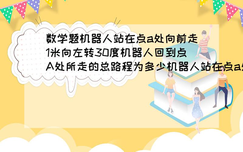 数学题机器人站在点a处向前走1米向左转30度机器人回到点A处所走的总路程为多少机器人站在点a处 向前走1米向左转30度 若未回到点A处则再向前走1米向左转30度 问机器人回到点A处所走的总