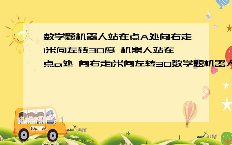 数学题机器人站在点A处向右走1米向左转30度 机器人站在点a处 向右走1米向左转30数学题机器人站在点A处向右走1米向左转30度 机器人站在点a处向右走1米向左转30度若未回到点A处则再向右走1