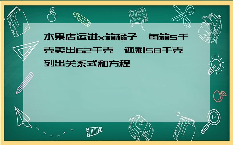 水果店运进x箱橘子,每箱5千克卖出62千克,还剩58千克列出关系式和方程